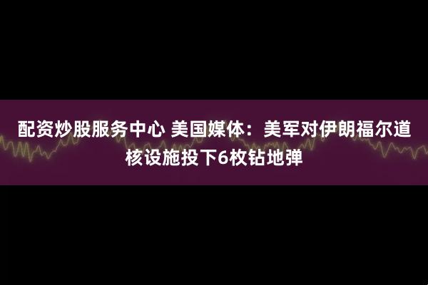 配资炒股服务中心 美国媒体：美军对伊朗福尔道核设施投下6枚钻地弹