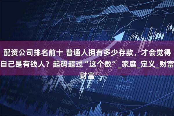 配资公司排名前十 普通人拥有多少存款，才会觉得自己是有钱人？起码超过“这个数”_家庭_定义_财富