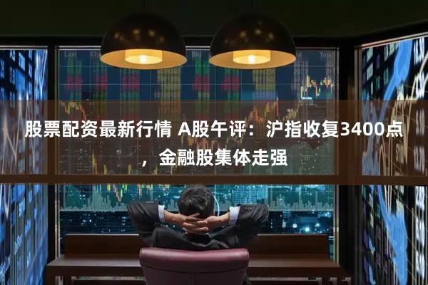 股票配资最新行情 A股午评：沪指收复3400点，金融股集体走强