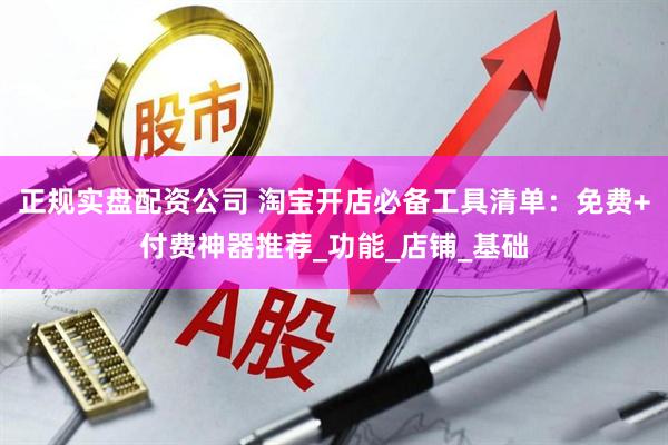 正规实盘配资公司 淘宝开店必备工具清单：免费+付费神器推荐_功能_店铺_基础