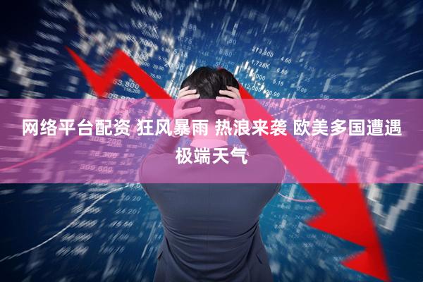 网络平台配资 狂风暴雨 热浪来袭 欧美多国遭遇极端天气