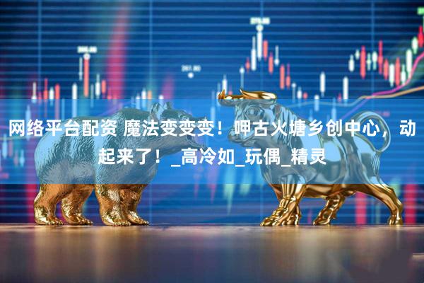 网络平台配资 魔法变变变！呷古火塘乡创中心，动起来了！_高冷如_玩偶_精灵