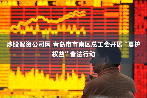 炒股配资公司网 青岛市市南区总工会开展“夏护权益”普法行动