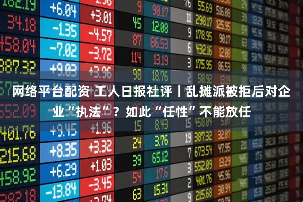 网络平台配资 工人日报社评丨乱摊派被拒后对企业“执法”？如此“任性”不能放任
