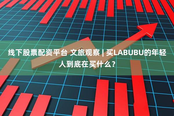 线下股票配资平台 文旅观察 | 买LABUBU的年轻人到底在买什么？