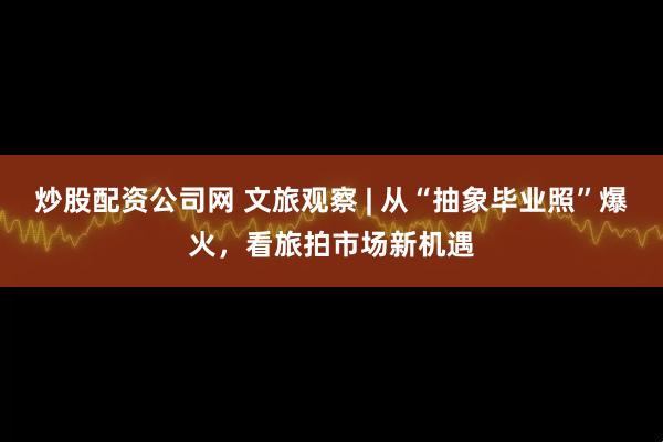 炒股配资公司网 文旅观察 | 从“抽象毕业照”爆火，看旅拍市场新机遇