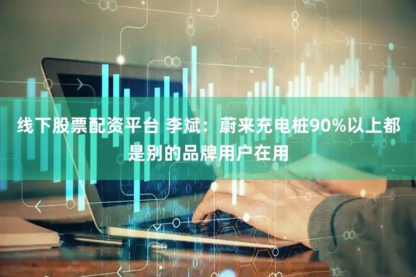 线下股票配资平台 李斌：蔚来充电桩90%以上都是别的品牌用户在用