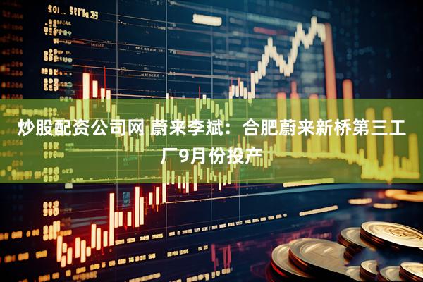炒股配资公司网 蔚来李斌：合肥蔚来新桥第三工厂9月份投产