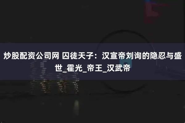 炒股配资公司网 囚徒天子：汉宣帝刘询的隐忍与盛世_霍光_帝王_汉武帝