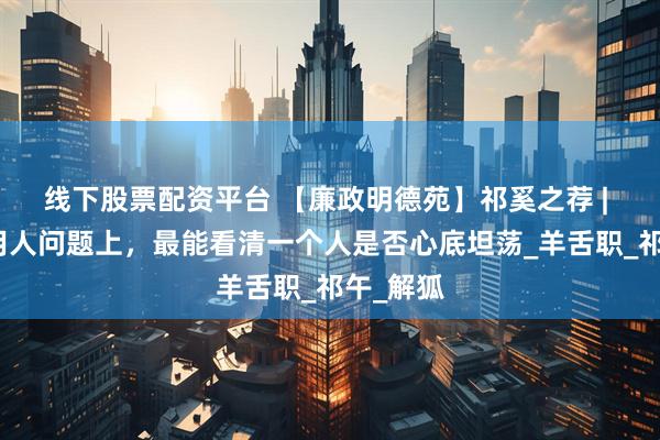 线下股票配资平台 【廉政明德苑】祁奚之荐 | 在选人用人问题上，最能看清一个人是否心底坦荡_羊舌职_祁午_解狐