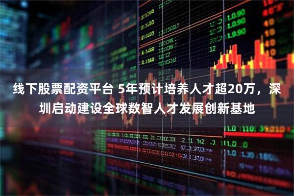 线下股票配资平台 5年预计培养人才超20万，深圳启动建设全球数智人才发展创新基地