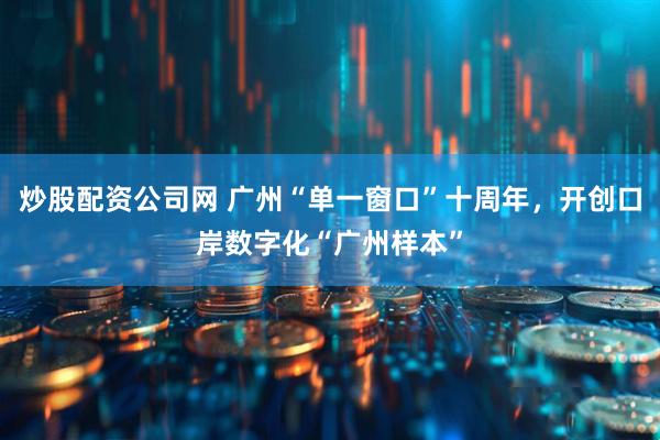 炒股配资公司网 广州“单一窗口”十周年，开创口岸数字化“广州样本”