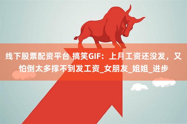 线下股票配资平台 搞笑GIF：上月工资还没发，又怕倒太多撑不到发工资_女朋友_姐姐_进步