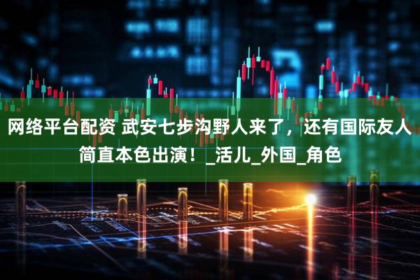 网络平台配资 武安七步沟野人来了，还有国际友人简直本色出演！_活儿_外国_角色