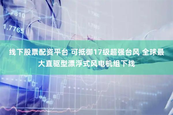线下股票配资平台 可抵御17级超强台风 全球最大直驱型漂浮式风电机组下线