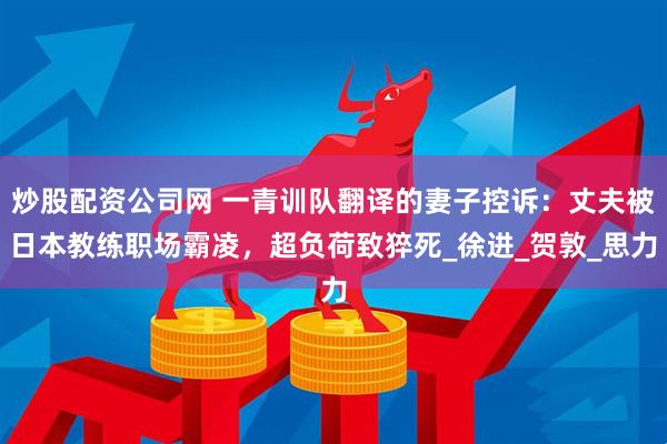 炒股配资公司网 一青训队翻译的妻子控诉：丈夫被日本教练职场霸凌，超负荷致猝死_徐进_贺敦_思力