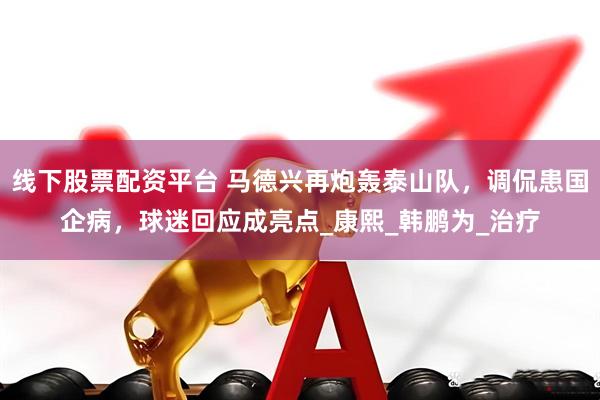 线下股票配资平台 马德兴再炮轰泰山队，调侃患国企病，球迷回应成亮点_康熙_韩鹏为_治疗