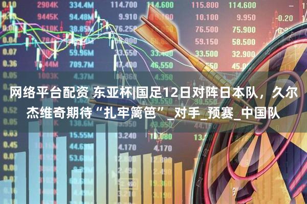 网络平台配资 东亚杯|国足12日对阵日本队，久尔杰维奇期待“扎牢篱笆”_对手_预赛_中国队