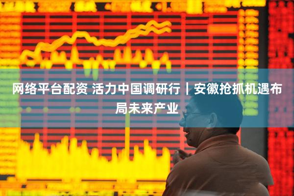网络平台配资 活力中国调研行｜安徽抢抓机遇布局未来产业