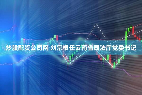 炒股配资公司网 刘宗根任云南省司法厅党委书记