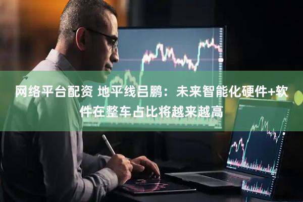 网络平台配资 地平线吕鹏：未来智能化硬件+软件在整车占比将越来越高