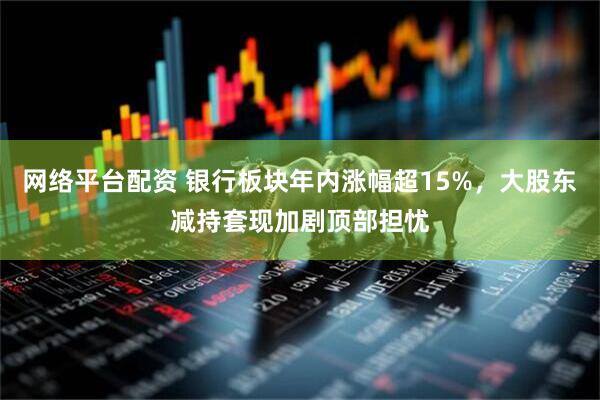 网络平台配资 银行板块年内涨幅超15%，大股东减持套现加剧顶部担忧