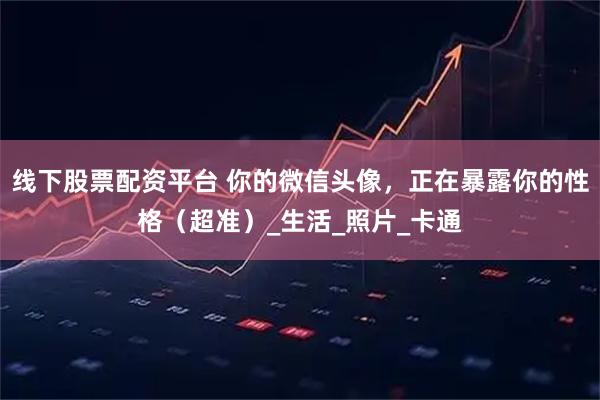 线下股票配资平台 你的微信头像，正在暴露你的性格（超准）_生活_照片_卡通