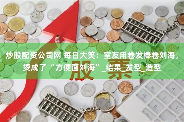 炒股配资公司网 每日大笑：室友用卷发棒卷刘海，烫成了 “方便面刘海”_结果_发型_造型