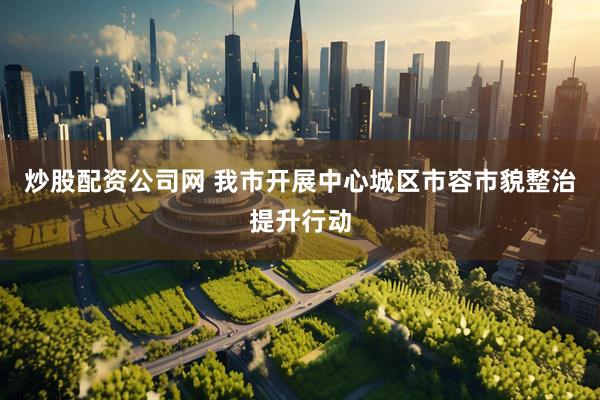 炒股配资公司网 我市开展中心城区市容市貌整治提升行动