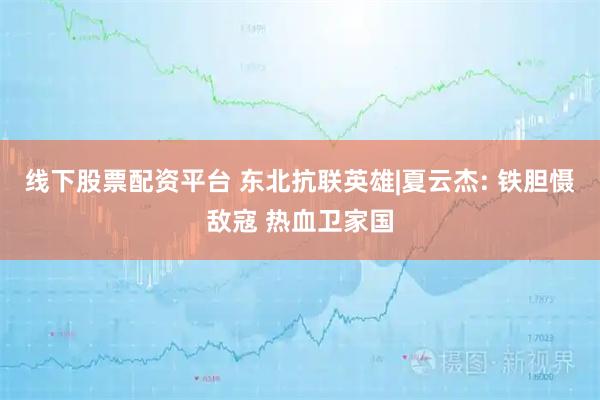 线下股票配资平台 东北抗联英雄|夏云杰: 铁胆慑敌寇 热血卫家国