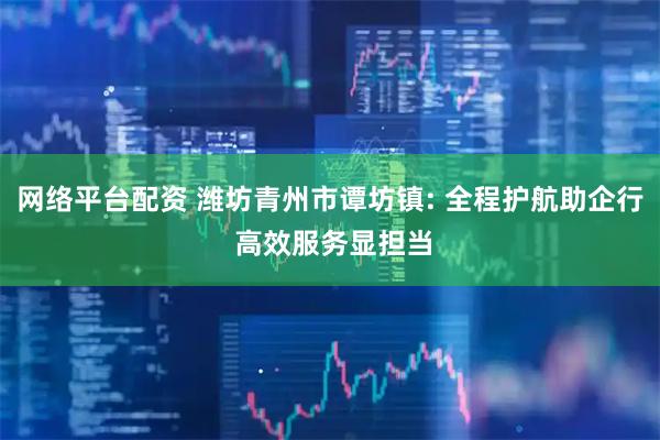 网络平台配资 潍坊青州市谭坊镇: 全程护航助企行 高效服务显担当