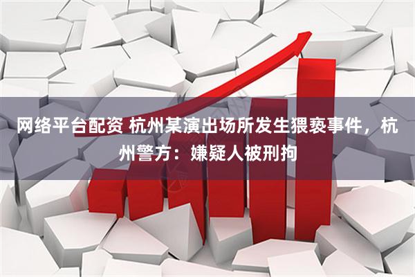 网络平台配资 杭州某演出场所发生猥亵事件，杭州警方：嫌疑人被刑拘