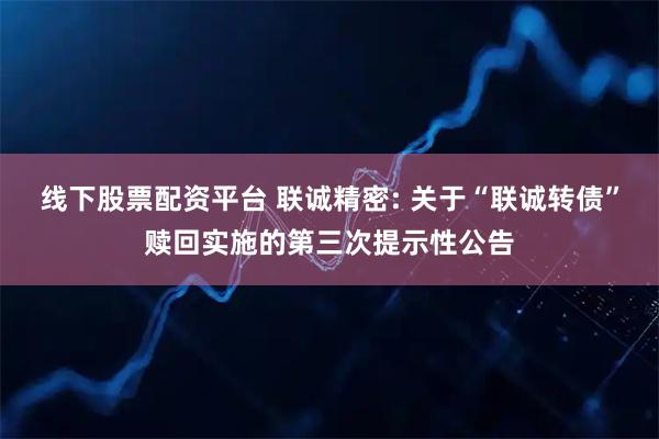 线下股票配资平台 联诚精密: 关于“联诚转债”赎回实施的第三次提示性公告