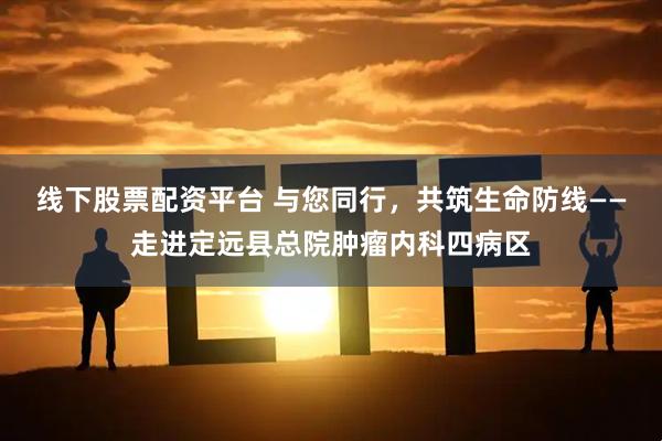 线下股票配资平台 与您同行，共筑生命防线——走进定远县总院肿瘤内科四病区