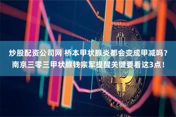 炒股配资公司网 桥本甲状腺炎都会变成甲减吗？南京三零三甲状腺钱宗军提醒关键要看这3点！