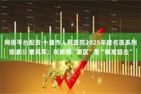 网络平台配资 十堰市人民医院2025年度名医系列报道⑥ 曹风军：在肺癌“雷区”里“精准狙击”