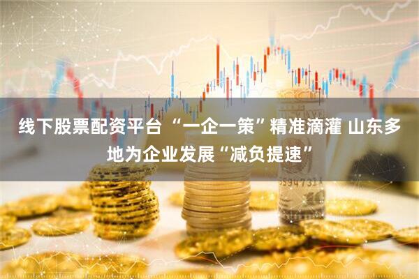 线下股票配资平台 “一企一策”精准滴灌 山东多地为企业发展“减负提速”