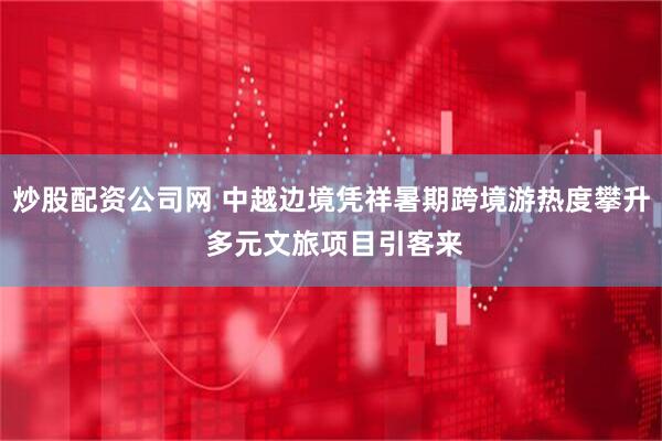 炒股配资公司网 中越边境凭祥暑期跨境游热度攀升 多元文旅项目引客来