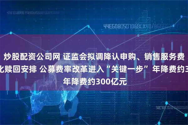 炒股配资公司网 证监会拟调降认申购、销售服务费率，优化赎回安排 公募费率改革进入“关键一步” 年降费约300亿元