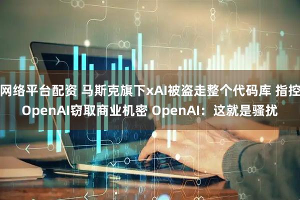 网络平台配资 马斯克旗下xAI被盗走整个代码库 指控OpenAI窃取商业机密 OpenAI：这就是骚扰