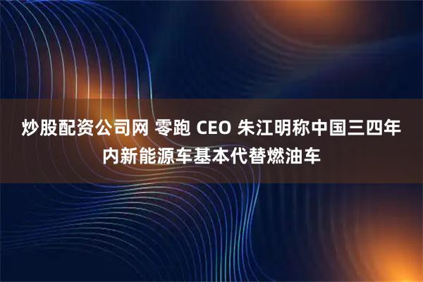 炒股配资公司网 零跑 CEO 朱江明称中国三四年内新能源车基本代替燃油车