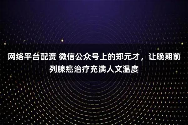 网络平台配资 微信公众号上的郑元才，让晚期前列腺癌治疗充满人文温度