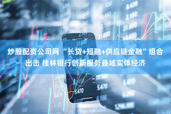 炒股配资公司网 “长贷+短融+供应链金融”组合出击 桂林银行创新服务县域实体经济