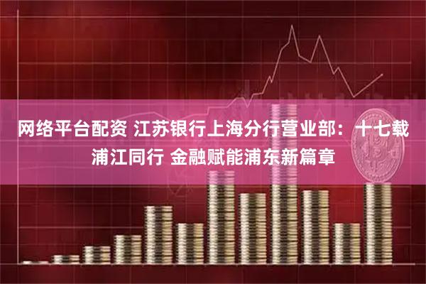 网络平台配资 江苏银行上海分行营业部：十七载浦江同行 金融赋能浦东新篇章