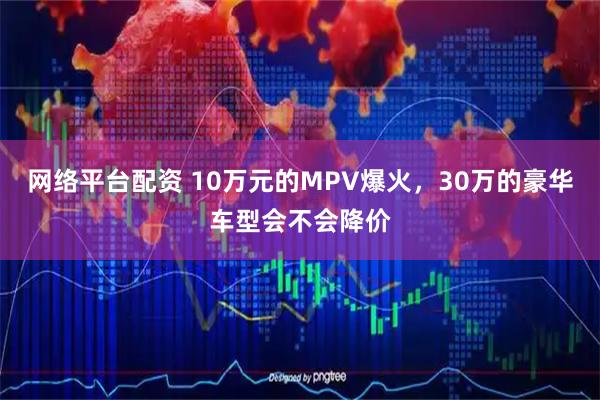 网络平台配资 10万元的MPV爆火，30万的豪华车型会不会降价