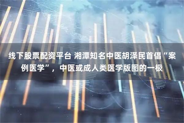 线下股票配资平台 湘潭知名中医胡泽民首倡“案例医学”，中医或成人类医学版图的一极