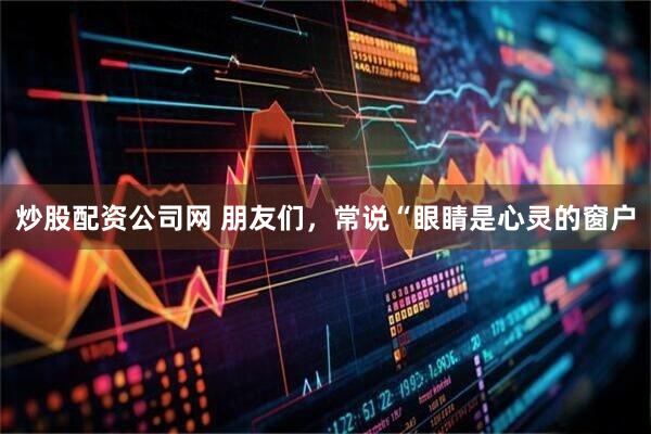 炒股配资公司网 朋友们，常说“眼睛是心灵的窗户
