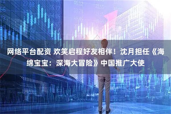 网络平台配资 欢笑启程好友相伴！沈月担任《海绵宝宝：深海大冒险》中国推广大使