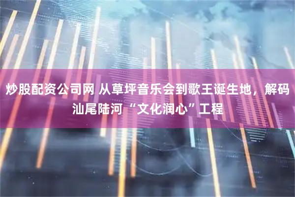 炒股配资公司网 从草坪音乐会到歌王诞生地，解码汕尾陆河 “文化润心”工程