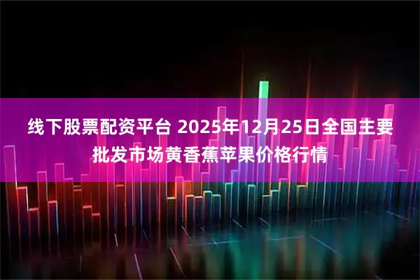 线下股票配资平台 2025年12月25日全国主要批发市场黄香蕉苹果价格行情